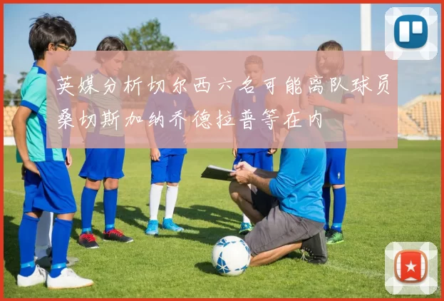 英媒分析切尔西六名可能离队球员桑切斯加纳乔德拉普等在内
