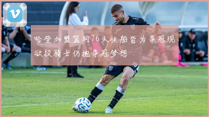 哈登加盟篮网76人快船皆为争冠现欲投骑士仍抱争冠梦想