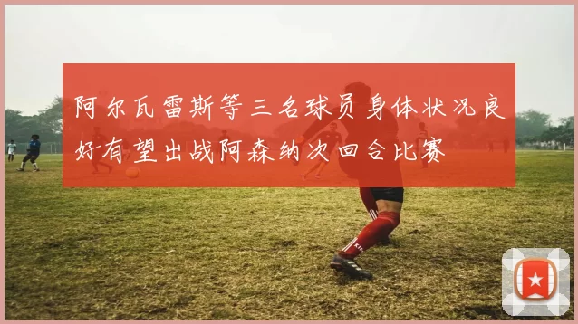 阿尔瓦雷斯等三名球员身体状况良好有望出战阿森纳次回合比赛