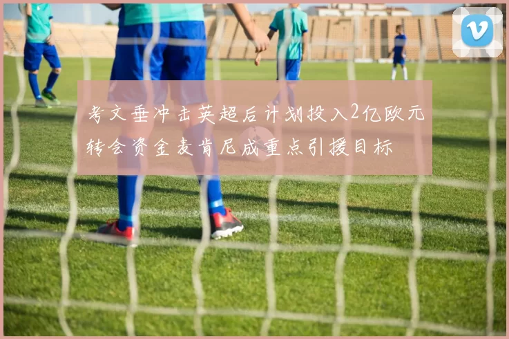 考文垂冲击英超后计划投入2亿欧元转会资金麦肯尼成重点引援目标