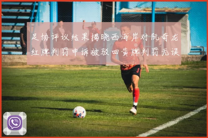 足协评议结果揭晓西海岸对阮奇龙红牌判罚申诉被驳回黄牌判罚无误