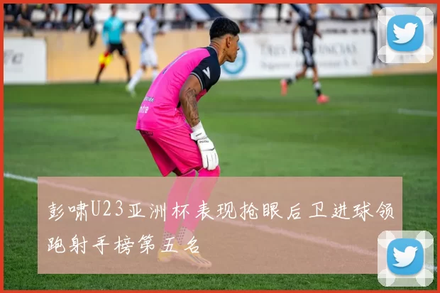 彭啸U23亚洲杯表现抢眼后卫进球领跑射手榜第五名