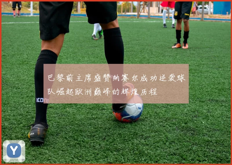 巴黎前主席盛赞纳赛尔成功逆袭球队崛起欧洲巅峰的辉煌历程