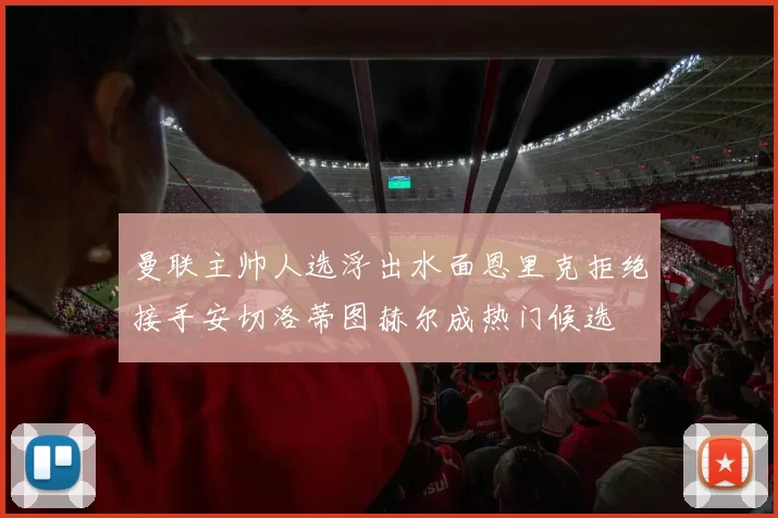 曼联主帅人选浮出水面恩里克拒绝接手安切洛蒂图赫尔成热门候选