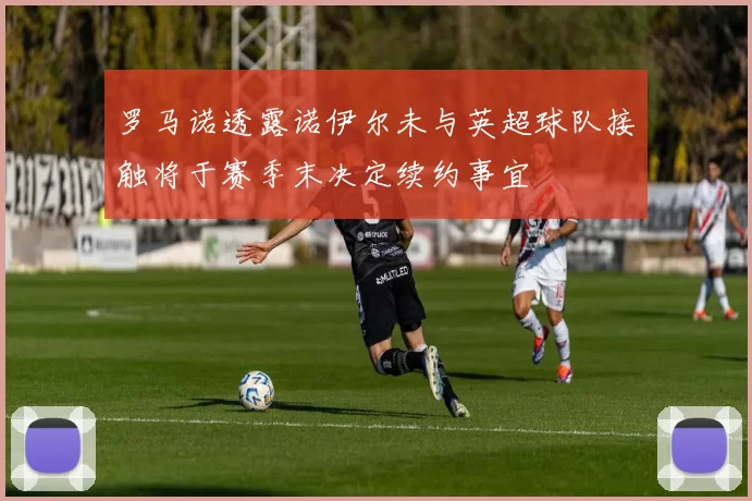 罗马诺透露诺伊尔未与英超球队接触将于赛季末决定续约事宜