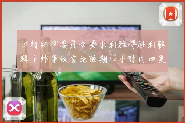 沙特纪律委员会要求利雅得胜利解释主帅争议言论限期72小时内回复