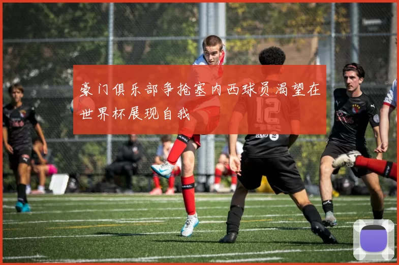 豪门俱乐部争抢塞内西球员渴望在世界杯展现自我