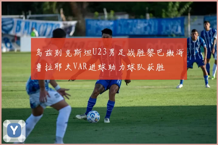 乌兹别克斯坦U23男足战胜黎巴嫩海鲁拉耶夫VAR进球助力球队获胜